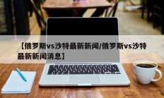 【俄罗斯vs沙特最新新闻/俄罗斯vs沙特最新新闻消息】
