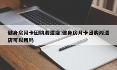 健身房月卡团购湘潭店:健身房月卡团购湘潭店可以用吗