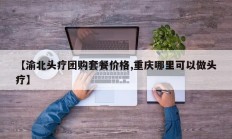 【渝北头疗团购套餐价格,重庆哪里可以做头疗】