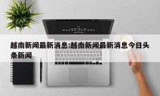 越南新闻最新消息:越南新闻最新消息今日头条新闻