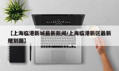 【上海临港新城最新新闻/上海临港新区最新规划图】