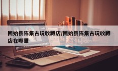 固始县陈集古玩收藏店/固始县陈集古玩收藏店在哪里