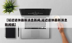 【延迟退休最新消息新闻,延迟退休最新消息新闻稿】