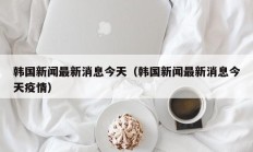 韩国新闻最新消息今天（韩国新闻最新消息今天疫情）