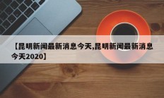 【昆明新闻最新消息今天,昆明新闻最新消息今天2020】