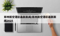 郑州航空港区最新新闻/郑州航空港区最新新闻2025