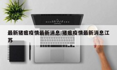 最新猪瘟疫情最新消息：猪瘟疫情最新消息江苏
