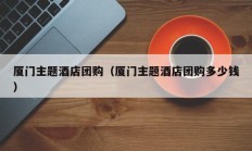 厦门主题酒店团购（厦门主题酒店团购多少钱）