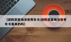 【团购圣亚海洋世界年卡/团购圣亚海洋世界年卡是真的吗】