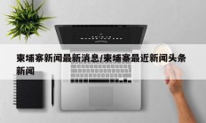 柬埔寨新闻最新消息/柬埔寨最近新闻头条 新闻
