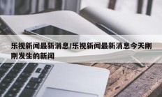 乐视新闻最新消息/乐视新闻最新消息今天刚刚发生的新闻