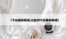 【今日最新新闻,以色列今日最新新闻】