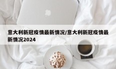 意大利新冠疫情最新情况／意大利新冠疫情最新情况2024