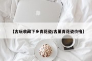 【古玩收藏下乡青花瓷/古董青花瓷价格】
