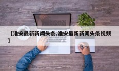【淮安最新新闻头条,淮安最新新闻头条视频】