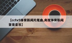 【cctv5体育新闻片尾曲,央视体育新闻背景音乐】
