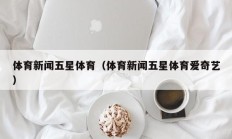 体育新闻五星体育（体育新闻五星体育爱奇艺）