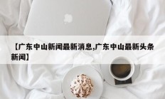 【广东中山新闻最新消息,广东中山最新头条新闻】