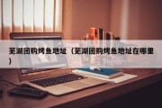 芜湖团购烤鱼地址（芜湖团购烤鱼地址在哪里）