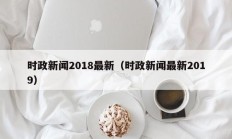 时政新闻2018最新（时政新闻最新2019）