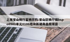 上海宝山杨行富杨团购:宝山区杨行镇bspo0501单元0106地块新建商品房项目
