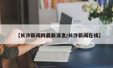 【长沙新闻网最新消息/长沙新闻在线】