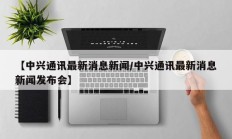 【中兴通讯最新消息新闻/中兴通讯最新消息新闻发布会】