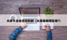 太原市自拍馆团购群（太原自拍馆在哪?）