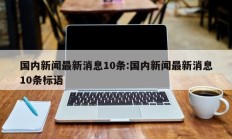 国内新闻最新消息10条:国内新闻最新消息10条标语